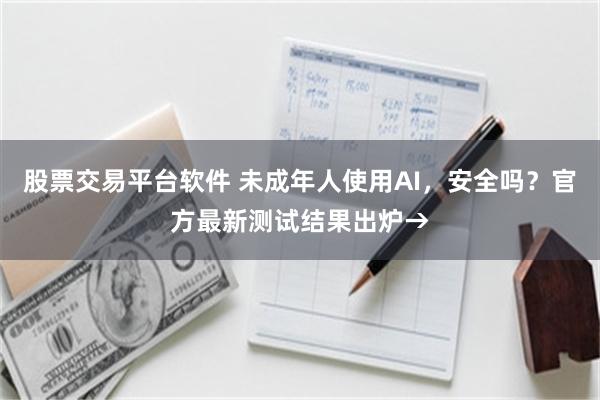 股票交易平台软件 未成年人使用AI，安全吗？官方最新测试结果出炉→