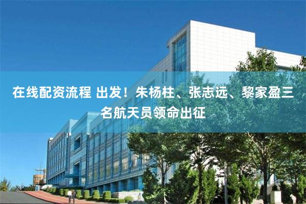 在线配资流程 出发！朱杨柱、张志远、黎家盈三名航天员领命出征