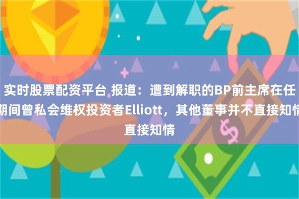 实时股票配资平台 报道：遭到解职的BP前主席在任期间曾私会维权投资者Elliott，其他董事并不直接知情