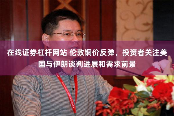 在线证劵杠杆网站 伦敦铜价反弹，投资者关注美国与伊朗谈判进展和需求前景