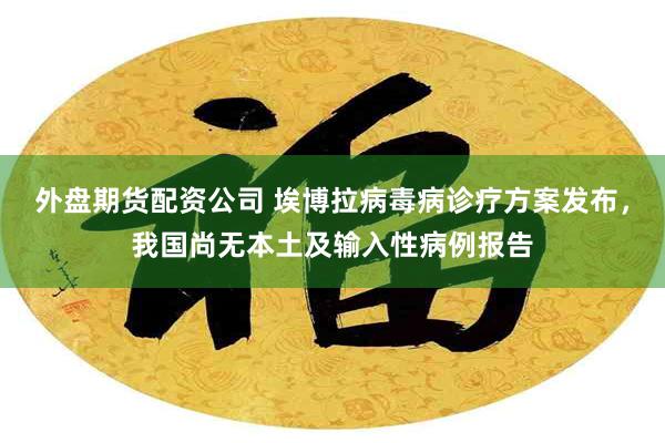 外盘期货配资公司 埃博拉病毒病诊疗方案发布，我国尚无本土及输入性病例报告