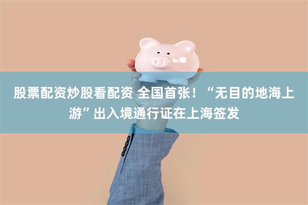 股票配资炒股看配资 全国首张！“无目的地海上游”出入境通行证在上海签发