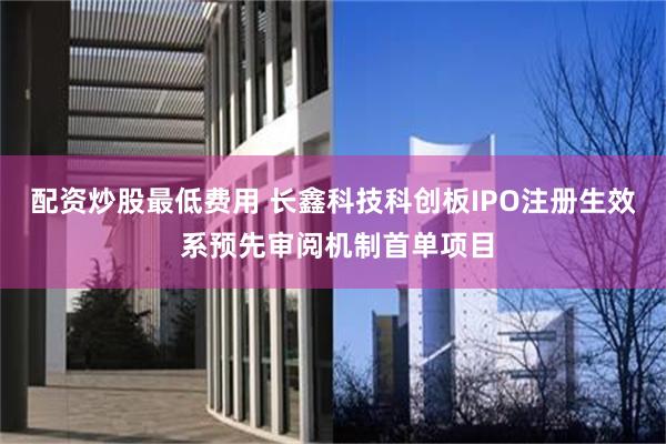 配资炒股最低费用 长鑫科技科创板IPO注册生效 系预先审阅机制首单项目
