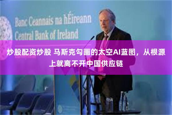 炒股配资炒股 马斯克勾画的太空AI蓝图，从根源上就离不开中国供应链