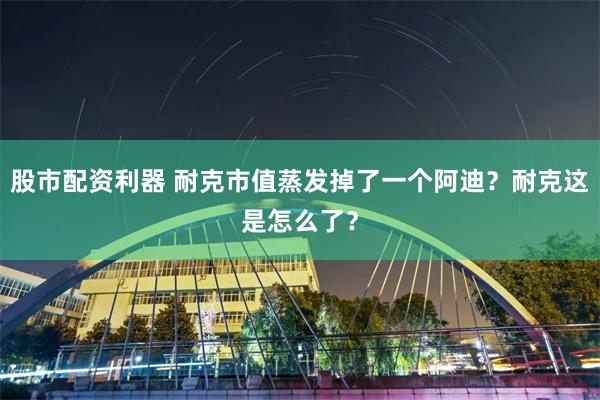 股市配资利器 耐克市值蒸发掉了一个阿迪？耐克这是怎么了？