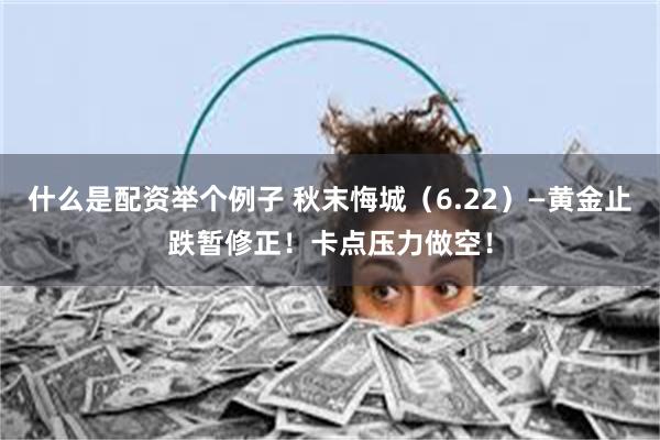 什么是配资举个例子 秋末悔城（6.22）—黄金止跌暂修正！卡点压力做空！