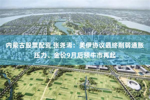 内蒙古股票配资 张尧浠：美伊协议最终削弱通胀压力、金价9月后预牛市再起