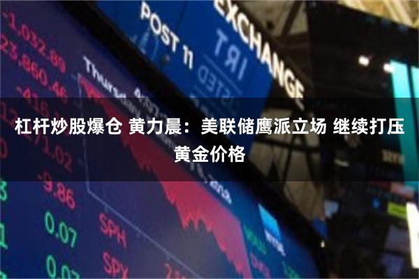 杠杆炒股爆仓 黄力晨：美联储鹰派立场 继续打压黄金价格