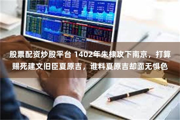 股票配资炒股平台 1402年朱棣攻下南京，打算赐死建文旧臣夏原吉，谁料夏原吉却面无惧色