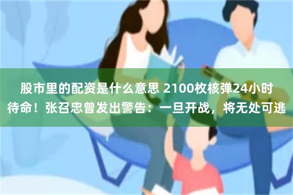 股市里的配资是什么意思 2100枚核弹24小时待命！张召忠曾发出警告：一旦开战，将无处可逃