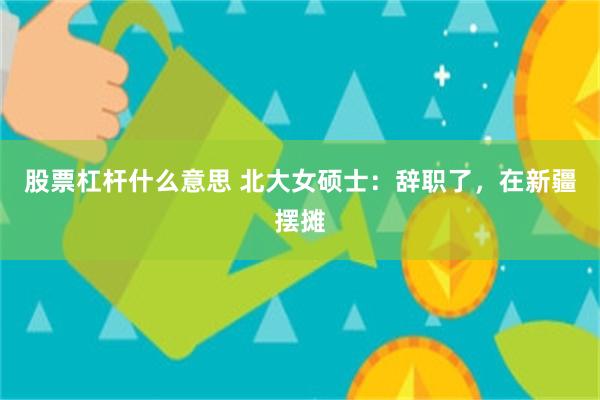 股票杠杆什么意思 北大女硕士：辞职了，在新疆摆摊