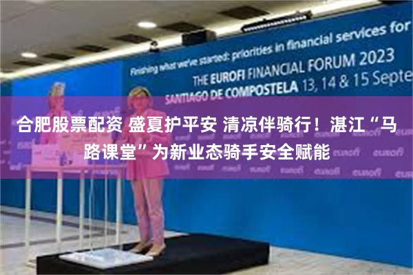 合肥股票配资 盛夏护平安 清凉伴骑行！湛江“马路课堂”为新业态骑手安全赋能