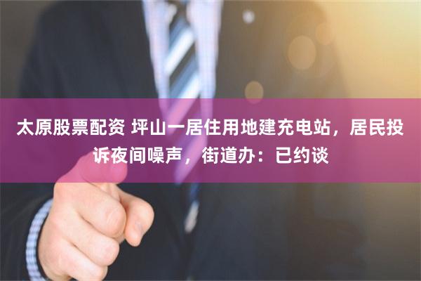 太原股票配资 坪山一居住用地建充电站，居民投诉夜间噪声，街道办：已约谈