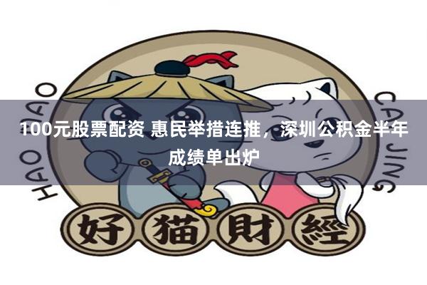 100元股票配资 惠民举措连推，深圳公积金半年成绩单出炉