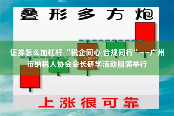 证券怎么加杠杆 “税企同心 合规同行”——广州市纳税人协会会长研学活动圆满举行