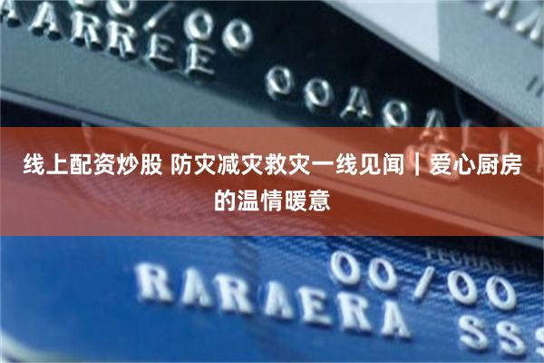 线上配资炒股 防灾减灾救灾一线见闻｜爱心厨房的温情暖意