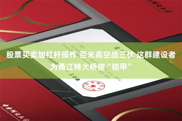 股票买卖加杠杆操作 百米高空战三伏 这群建设者为甬江特大桥披“铠甲”