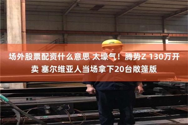 场外股票配资什么意思 太壕气！腾势Z 130万开卖 塞尔维亚人当场拿下20台敞篷版