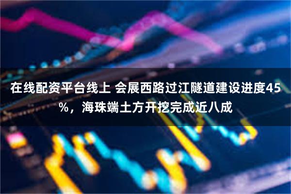 在线配资平台线上 会展西路过江隧道建设进度45%,海珠端土方开挖完成近八成