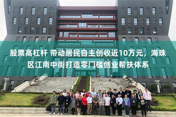 股票高杠杆 带动居民自主创收近10万元,海珠区江南中街打造零门槛创业帮扶体系