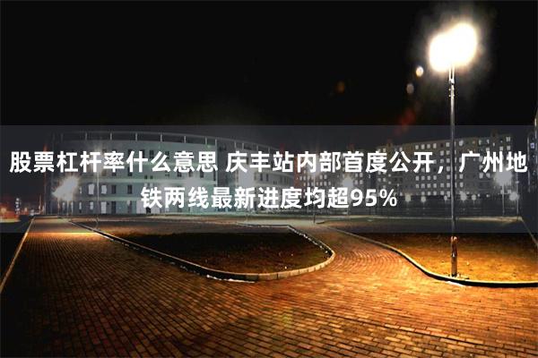 股票杠杆率什么意思 庆丰站内部首度公开，广州地铁两线最新进度均超95%