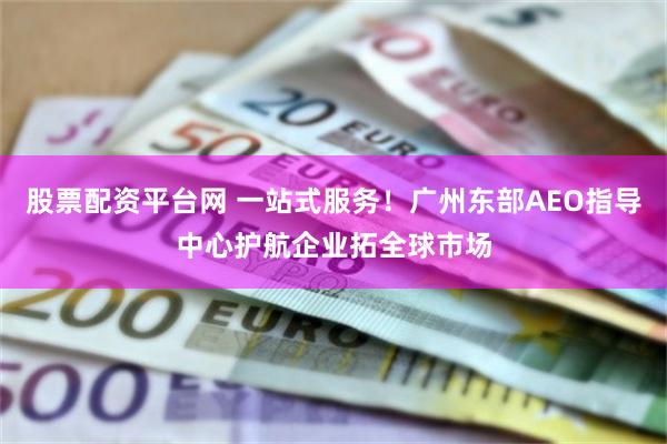股票配资平台网 一站式服务！广州东部AEO指导中心护航企业拓全球市场