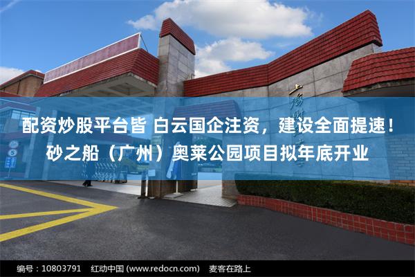 配资炒股平台皆 白云国企注资，建设全面提速！砂之船（广州）奥莱公园项目拟年底开业