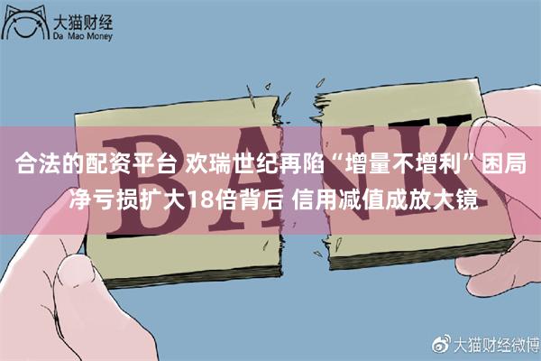 合法的配资平台 欢瑞世纪再陷“增量不增利”困局 净亏损扩大18倍背后 信用减值成放大镜