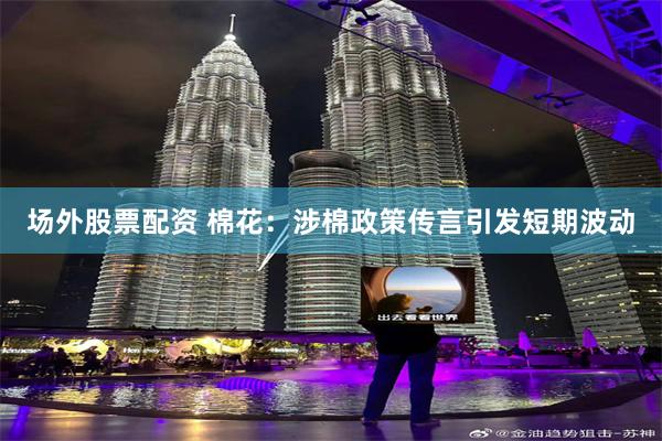 场外股票配资 棉花：涉棉政策传言引发短期波动