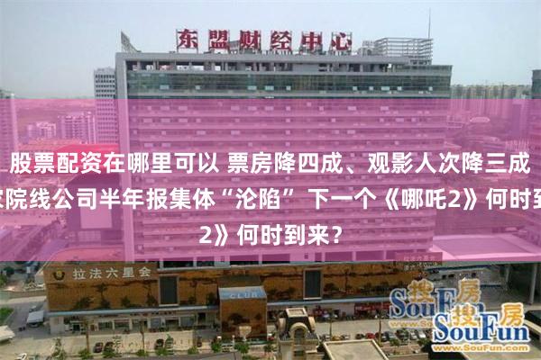 股票配资在哪里可以 票房降四成、观影人次降三成 五家院线公司半年报集体“沦陷” 下一个《哪吒2》何时到来？