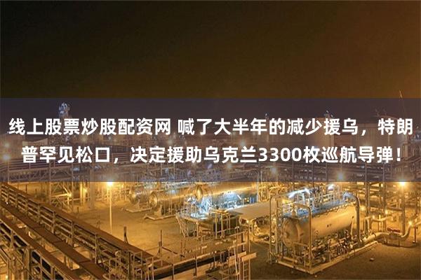 线上股票炒股配资网 喊了大半年的减少援乌，特朗普罕见松口，决定援助乌克兰3300枚巡航导弹！