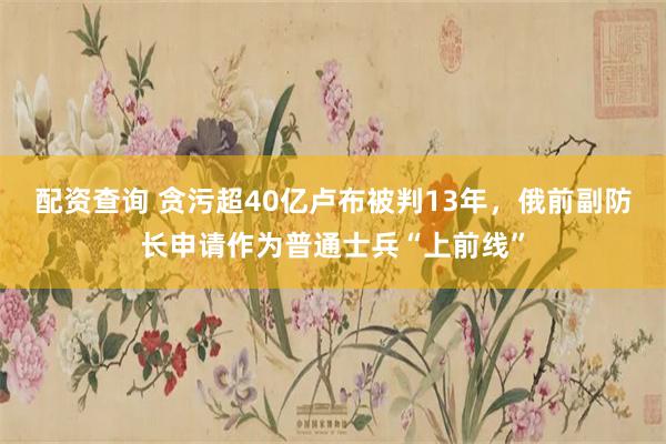 配资查询 贪污超40亿卢布被判13年，俄前副防长申请作为普通士兵“上前线”