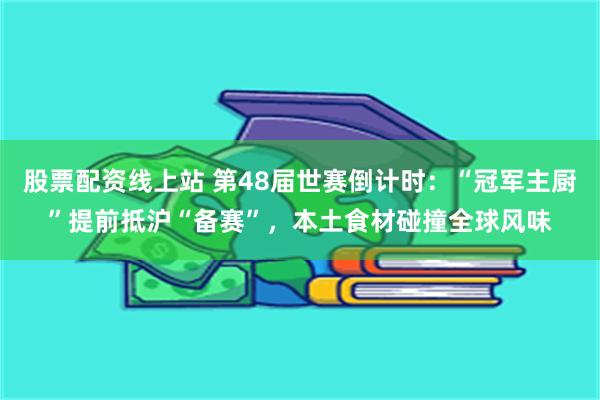 股票配资线上站 第48届世赛倒计时：“冠军主厨”提前抵沪“备赛”，本土食材碰撞全球风味