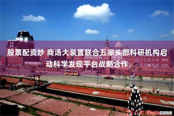股票配资炒 商汤大装置联合五家头部科研机构启动科学发现平台战略合作