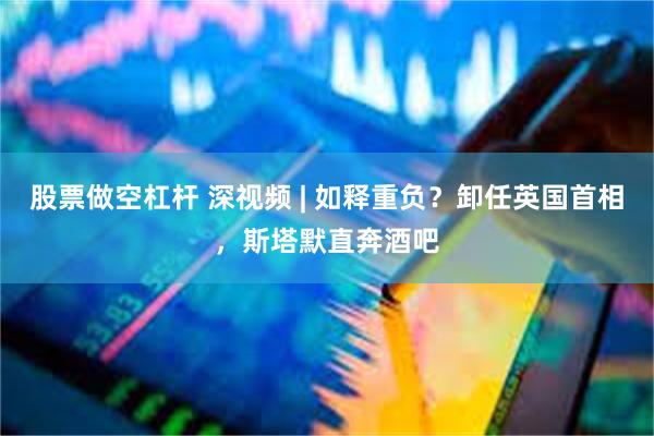 股票做空杠杆 深视频 | 如释重负？卸任英国首相，斯塔默直奔酒吧