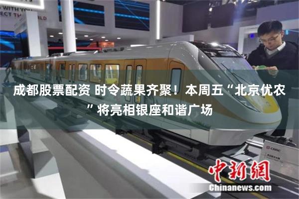 成都股票配资 时令蔬果齐聚！本周五“北京优农”将亮相银座和谐广场