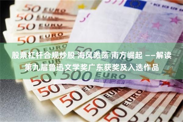 股票杠杆合规炒股 海风激荡 南方崛起 ——解读第九届鲁迅文学奖广东获奖及入选作品
