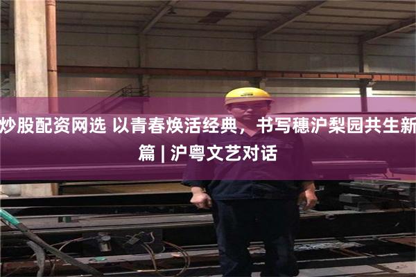 炒股配资网选 以青春焕活经典，书写穗沪梨园共生新篇 | 沪粤文艺对话
