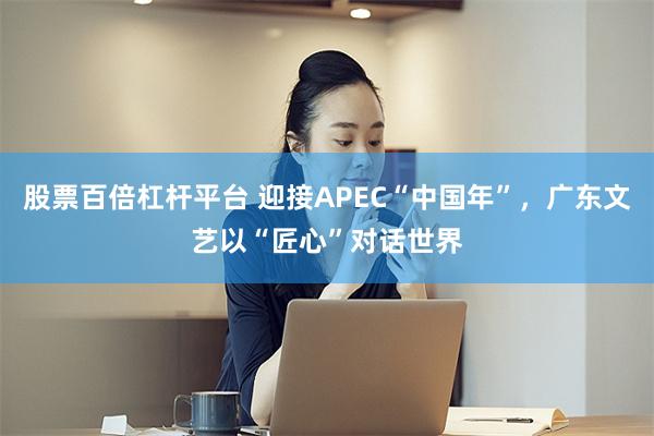 股票百倍杠杆平台 迎接APEC“中国年”，广东文艺以“匠心”对话世界