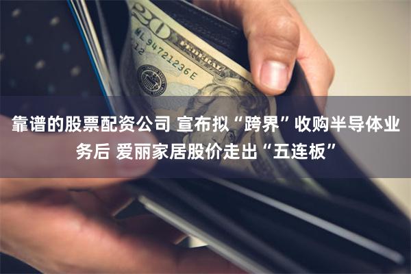 靠谱的股票配资公司 宣布拟“跨界”收购半导体业务后 爱丽家居股价走出“五连板”