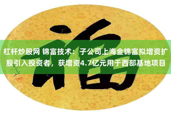 杠杆炒股网 锦富技术：子公司上海金锦富拟增资扩股引入投资者，获增资4.7亿元用于西部基地项目
