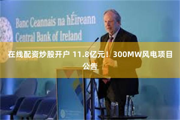 在线配资炒股开户 11.8亿元！300MW风电项目公告