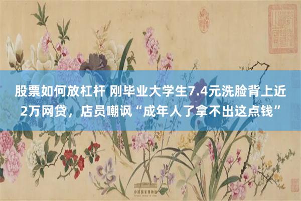 股票如何放杠杆 刚毕业大学生7.4元洗脸背上近2万网贷，店员嘲讽“成年人了拿不出这点钱”