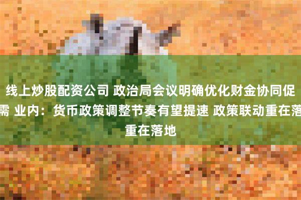 线上炒股配资公司 政治局会议明确优化财金协同促内需 业内：货币政策调整节奏有望提速 政策联动重在落地