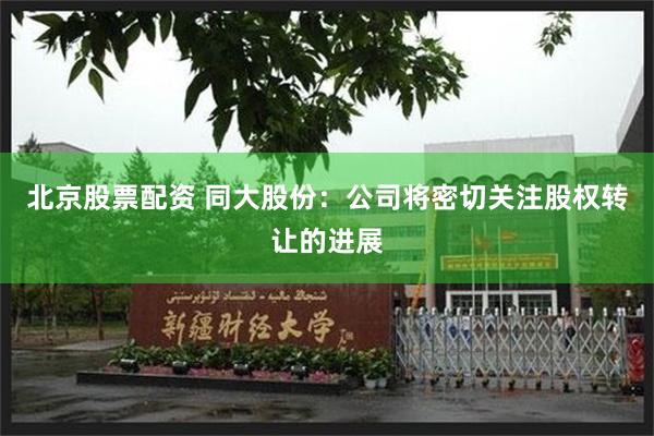 北京股票配资 同大股份：公司将密切关注股权转让的进展