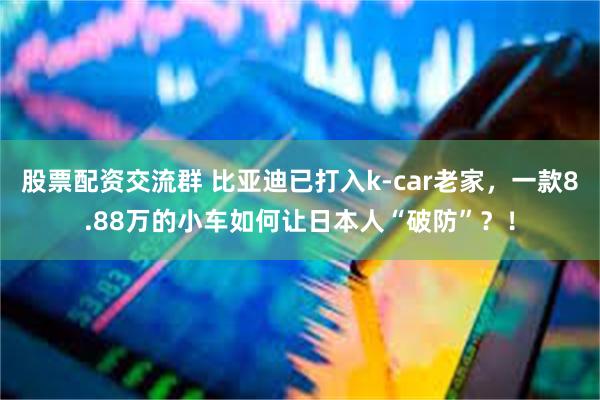 股票配资交流群 比亚迪已打入k-car老家，一款8.88万的小车如何让日本人“破防”？！
