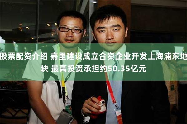 股票配资介绍 嘉里建设成立合资企业开发上海浦东地块 最高投资承担约50.35亿元