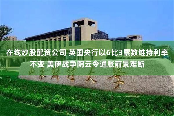 在线炒股配资公司 英国央行以6比3票数维持利率不变 美伊战争阴云令通胀前景难断