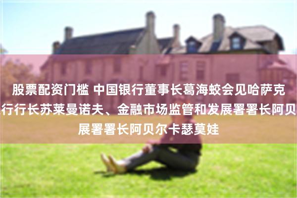 股票配资门槛 中国银行董事长葛海蛟会见哈萨克斯坦国家银行行长苏莱曼诺夫、金融市场监管和发展署署长阿贝尔卡瑟莫娃