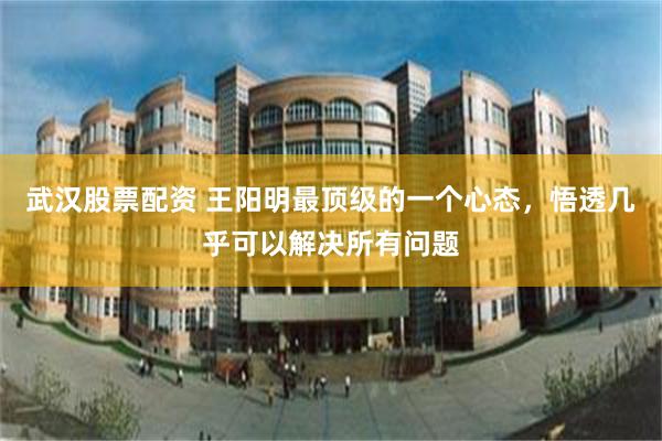 武汉股票配资 王阳明最顶级的一个心态，悟透几乎可以解决所有问题